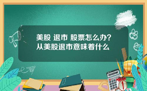 美股 退市 股票怎么办?从美股退市意味着什么