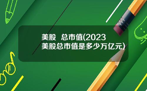 美股 总市值(2023美股总市值是多少万亿元)