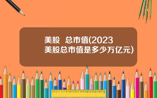 美股 总市值(2023美股总市值是多少万亿元)