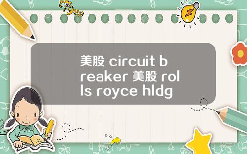 美股 circuit breaker 美股 rolls royce hldgs(rycey)