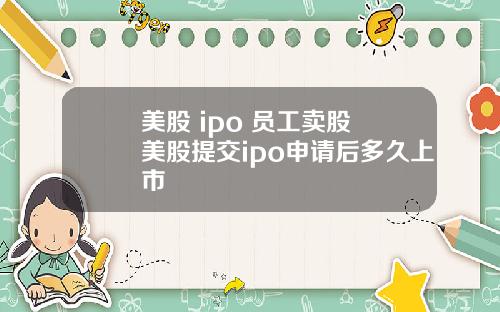 美股 ipo 员工卖股 美股提交ipo申请后多久上市