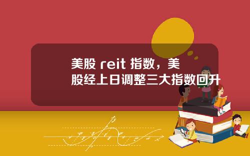 美股 reit 指数,美股经上日调整三大指数回升