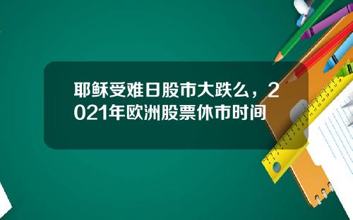 耶稣受难日股市大跌么，2021年欧洲股票休市时间