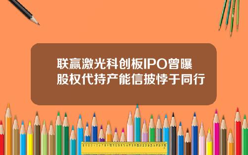 联赢激光科创板IPO曾曝股权代持产能信披悖于同行