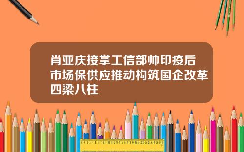 肖亚庆接掌工信部帅印疫后市场保供应推动构筑国企改革四梁八柱
