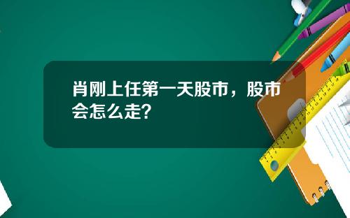 肖刚上任第一天股市,股市会怎么走?