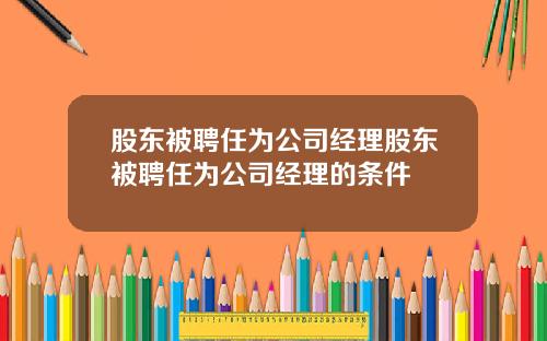 股东被聘任为公司经理股东被聘任为公司经理的条件