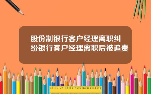 股份制银行客户经理离职纠纷银行客户经理离职后被追责