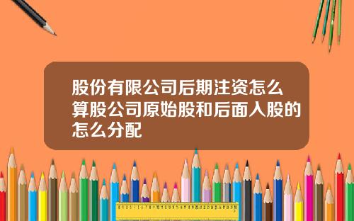 股份有限公司后期注资怎么算股公司原始股和后面入股的怎么分配