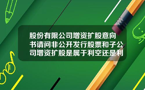 股份有限公司增资扩股意向书请问非公开发行股票和子公司增资扩股是属于利空还是利好