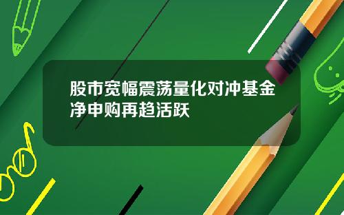 股市宽幅震荡量化对冲基金净申购再趋活跃