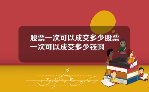 股票一次可以成交多少股票一次可以成交多少钱啊