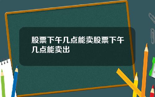 股票下午几点能卖股票下午几点能卖出