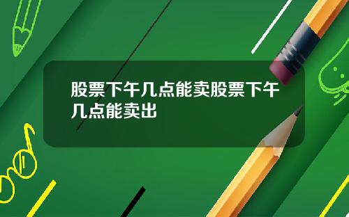 股票下午几点能卖股票下午几点能卖出