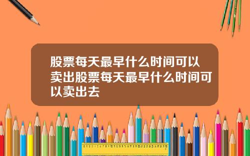 股票每天最早什么时间可以卖出股票每天最早什么时间可以卖出去