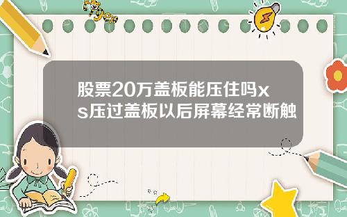 股票20万盖板能压住吗xs压过盖板以后屏幕经常断触