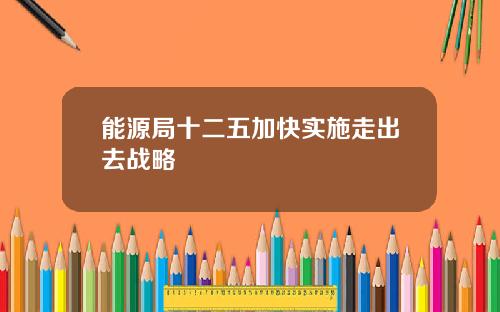 能源局十二五加快实施走出去战略