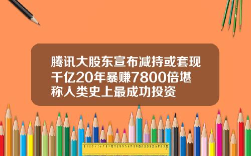 腾讯大股东宣布减持或套现千亿20年暴赚7800倍堪称人类史上最成功投资
