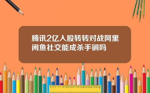 腾讯2亿入股转转对战阿里闲鱼社交能成杀手锏吗