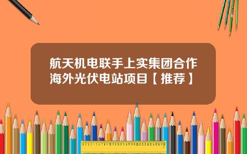 航天机电联手上实集团合作海外光伏电站项目【推荐】