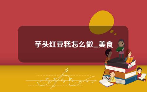 芋头红豆糕怎么做_美食