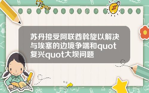 苏丹接受阿联酋斡旋以解决与埃塞的边境争端和quot复兴quot大坝问题