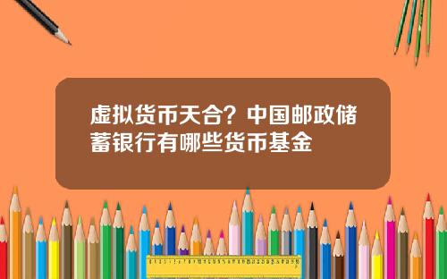 虚拟货币天合?中国邮政储蓄银行有哪些货币基金