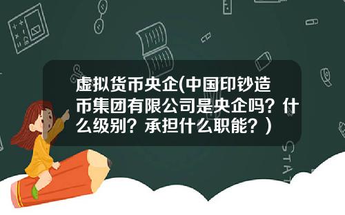 虚拟货币央企(中国印钞造币集团有限公司是央企吗?什么级别?承担什么职能?)