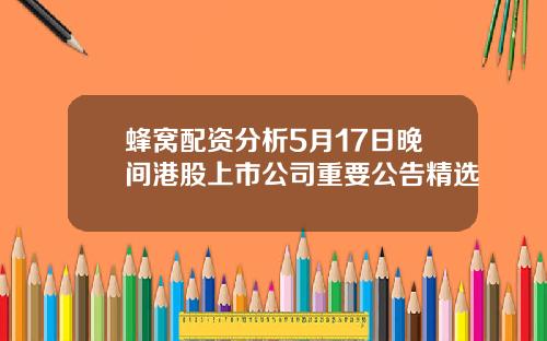 蜂窝配资分析5月17日晚间港股上市公司重要公告精选