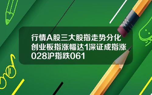 行情A股三大股指走势分化创业板指涨幅达1深证成指涨028沪指跌061
