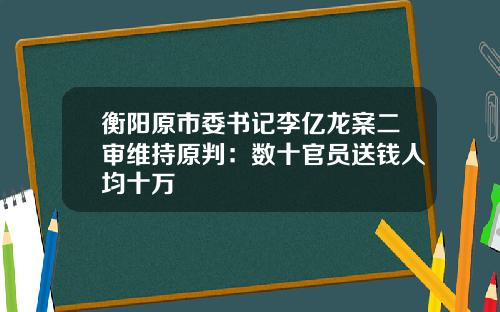 衡阳原市委书记李亿龙案二审维持原判:数十官员送钱人均十万
