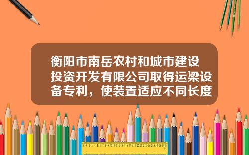 衡阳市南岳农村和城市建设投资开发有限公司取得运梁设备专利，使装置适应不同长度和宽度梁体的吊装运输