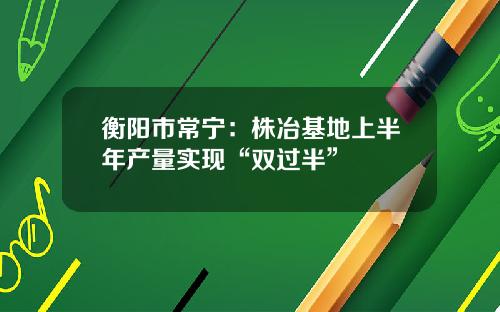 衡阳市常宁:株冶基地上半年产量实现“双过半”