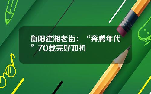 衡阳建湘老街:“奔腾年代”70载完好如初