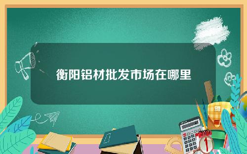 衡阳铝材批发市场在哪里