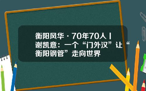 衡阳风华·70年70人丨谢凯意:一个“门外汉”让“衡阳钢管”走向世界