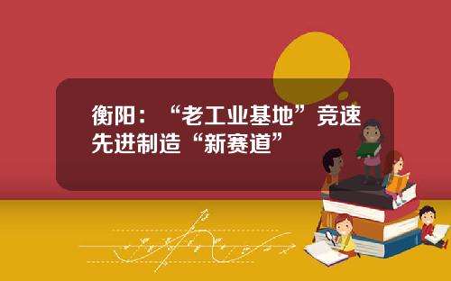衡阳:“老工业基地”竞速先进制造“新赛道”