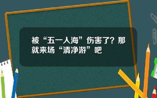 被“五一人海”伤害了?那就来场“清净游”吧