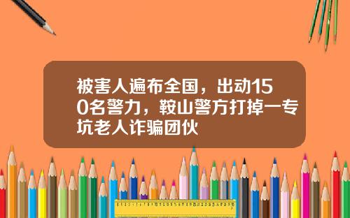 被害人遍布全国，出动150名警力，鞍山警方打掉一专坑老人诈骗团伙