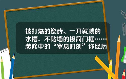 被打爆的瓷砖、一开就溅的水槽、不贴墙的极简门框……装修中的“窒息时刻”你经历过多少?