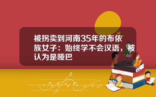 被拐卖到河南35年的布依族女子:始终学不会汉语,被认为是哑巴