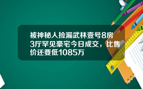 被神秘人捡漏武林壹号8房3厅罕见豪宅今日成交,比售价还要低1085万