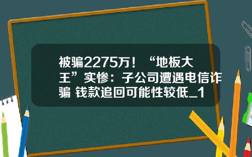 被骗2275万!“地板大王”实惨:子公司遭遇电信诈骗 钱款追回可能性较低_1
