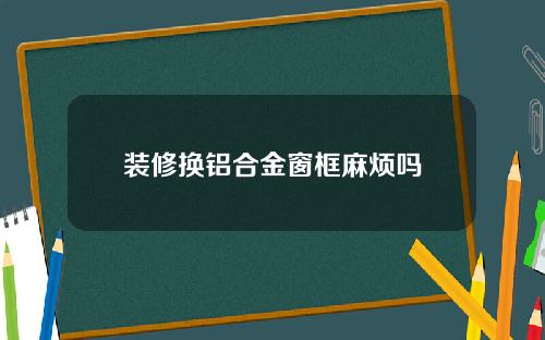 装修换铝合金窗框麻烦吗