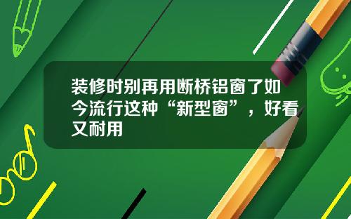 装修时别再用断桥铝窗了如今流行这种“新型窗”,好看又耐用