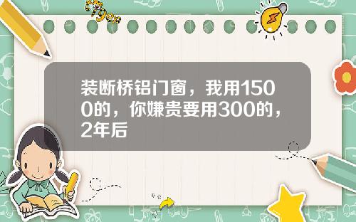 装断桥铝门窗,我用1500的,你嫌贵要用300的,2年后