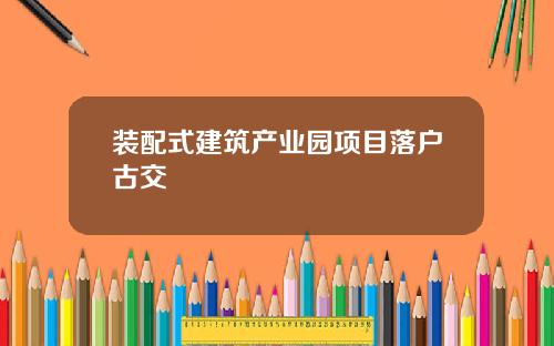 装配式建筑产业园项目落户古交