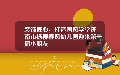 装饰匠心,打造国风学堂济南市杨柳春风幼儿园迎来第一届小朋友