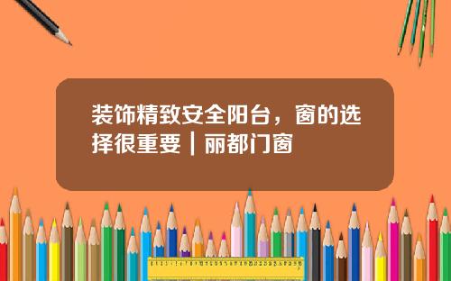装饰精致安全阳台,窗的选择很重要|丽都门窗