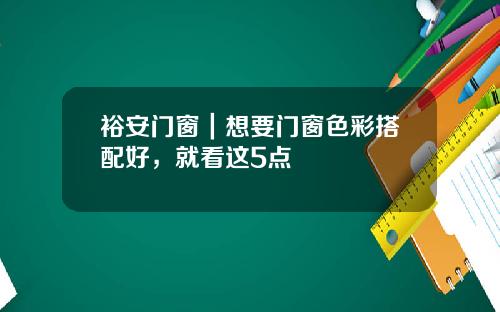 裕安门窗｜想要门窗色彩搭配好，就看这5点
